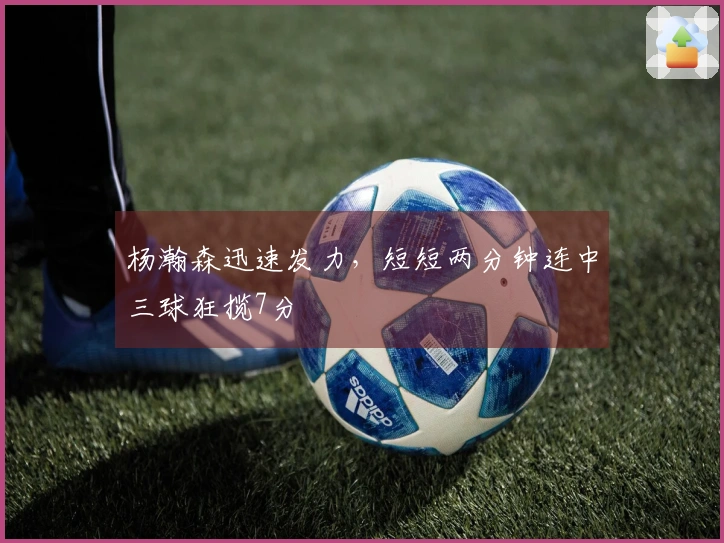 杨瀚森迅速发力，短短两分钟连中三球狂揽7分