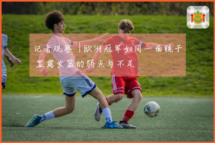 记者观察︱欧洲冠军如同一面镜子 显露女篮的弱点与不足
