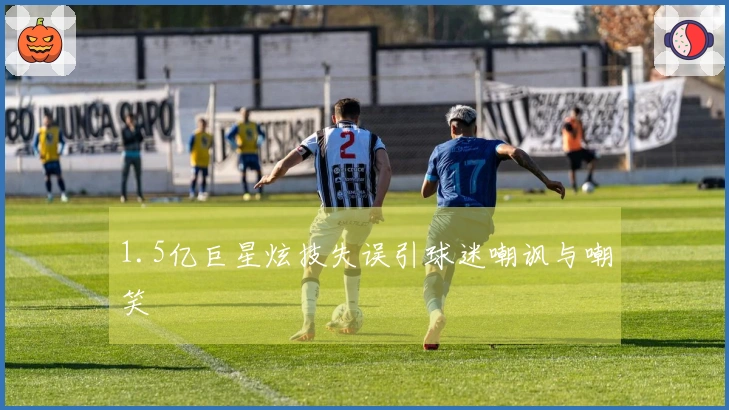 1.5亿巨星炫技失误引球迷嘲讽与嘲笑