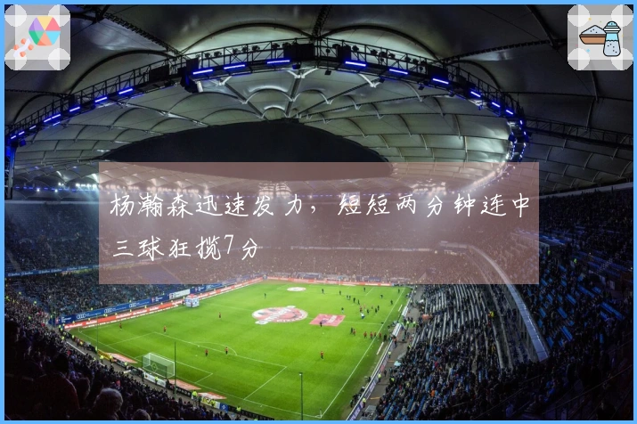 杨瀚森迅速发力，短短两分钟连中三球狂揽7分