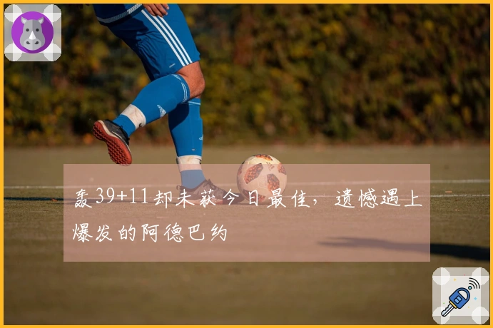 轰39+11却未获今日最佳，遗憾遇上爆发的阿德巴约