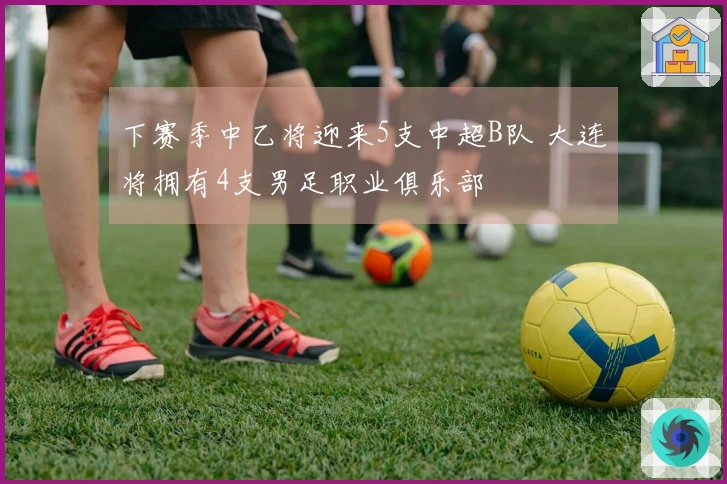 下赛季中乙将迎来5支中超B队 大连将拥有4支男足职业俱乐部