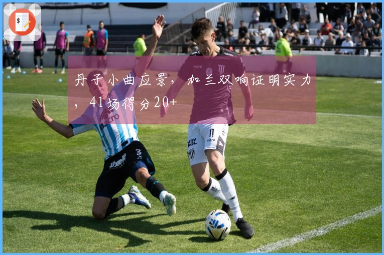 丹子小曲应景，加兰双响证明实力，41场得分20+