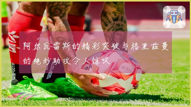 阿尔瓦雷斯的精彩突破与格里兹曼的绝妙助攻令人惊叹