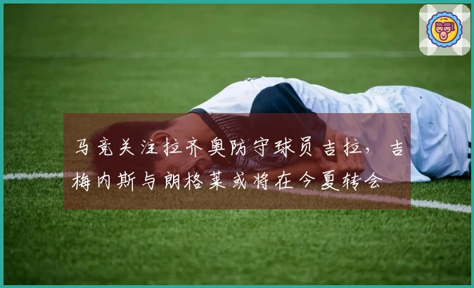 马竞关注拉齐奥防守球员吉拉，吉梅内斯与朗格莱或将在今夏转会