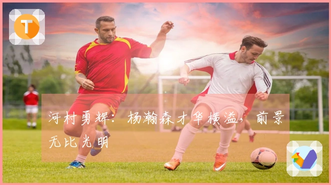 河村勇辉：杨瀚森才华横溢，前景无比光明