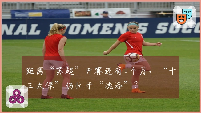 距离“苏超”开赛还有1个月，“十三太保”仍忙于“洗浴”？