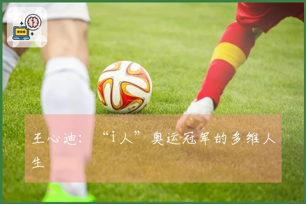 王心迪：“i人”奥运冠军的多维人生