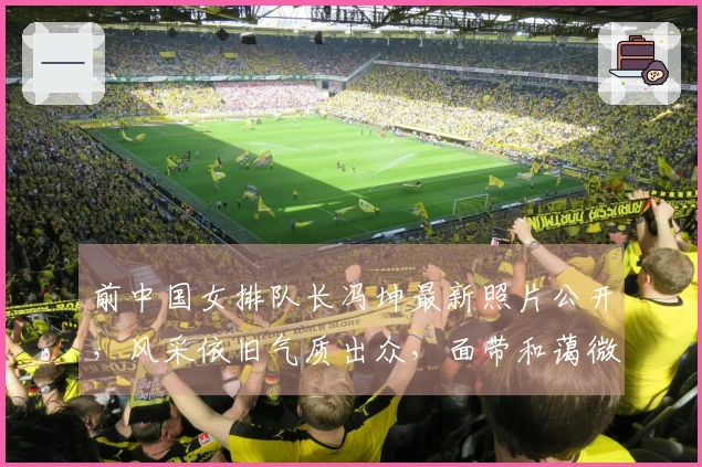 前中国女排队长冯坤最新照片公开，风采依旧气质出众，面带和蔼微笑展现优雅气场