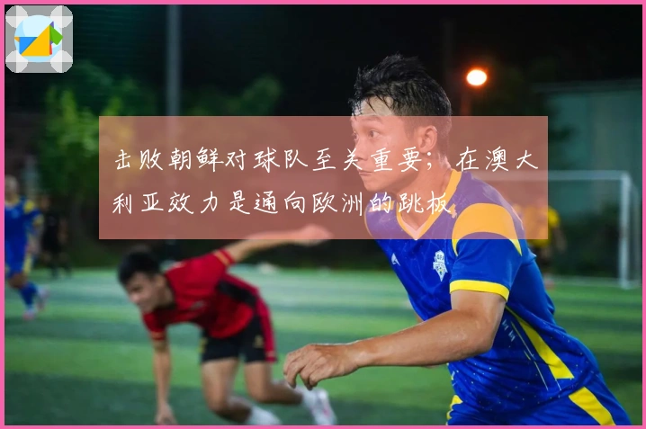 击败朝鲜对球队至关重要；在澳大利亚效力是通向欧洲的跳板