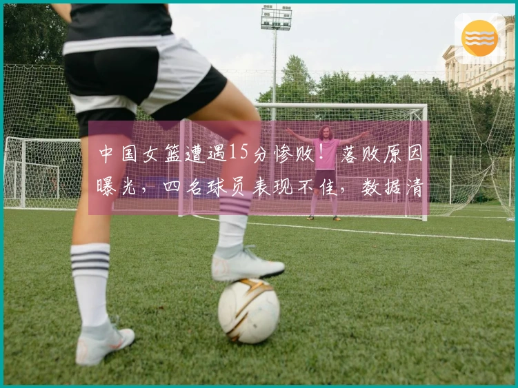 中国女篮遭遇15分惨败！落败原因曝光，四名球员表现不佳，数据清晰可见