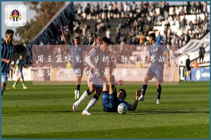 周五篮球竞彩分析：独行侠客战背靠背，塔图姆或重返赛场