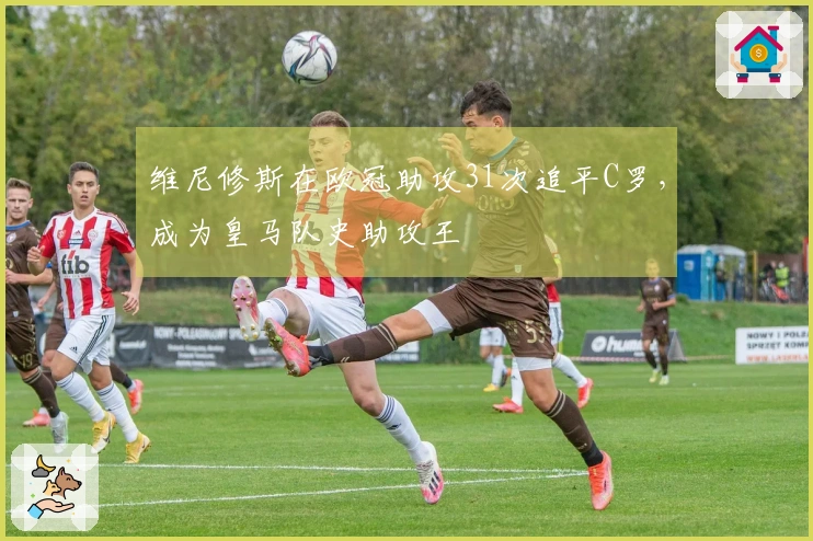 维尼修斯在欧冠助攻31次追平C罗，成为皇马队史助攻王
