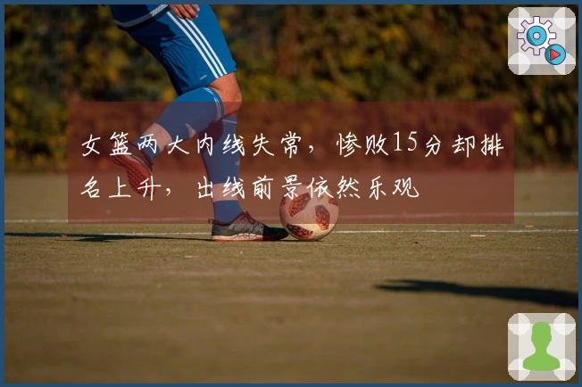 女篮两大内线失常，惨败15分却排名上升，出线前景依然乐观