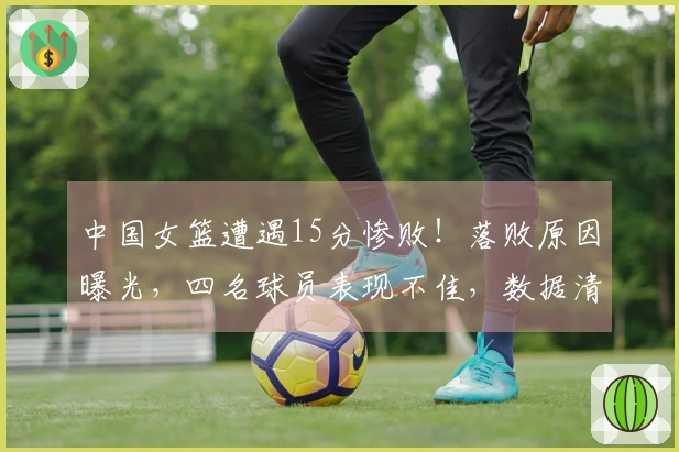 中国女篮遭遇15分惨败！落败原因曝光，四名球员表现不佳，数据清晰可见
