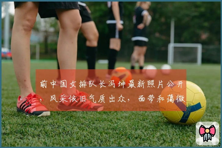 前中国女排队长冯坤最新照片公开，风采依旧气质出众，面带和蔼微笑展现优雅气场