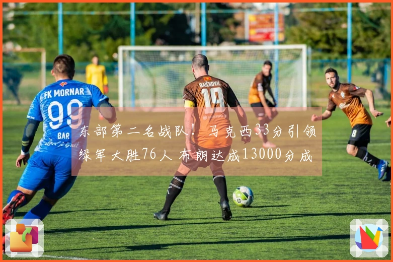 东部第二名战队！马克西33分引领绿军大胜76人 布朗达成13000分成就